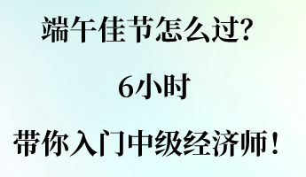 端午佳節(jié)怎么過？6小時(shí)帶你入門中級(jí)經(jīng)濟(jì)師！