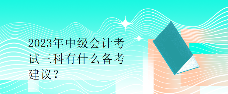 2023年中級會計考試三科有什么備考建議？