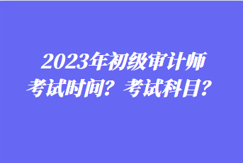 2023年初級(jí)審計(jì)師考試時(shí)間？考試科目？