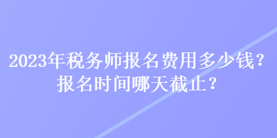 2023年稅務(wù)師報(bào)名費(fèi)用多少錢？報(bào)名時(shí)間哪天截止？