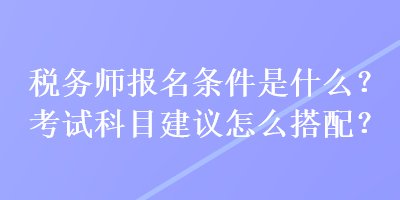 稅務(wù)師報(bào)名條件是什么？考試科目建議怎么搭配？