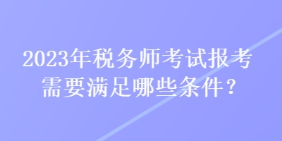 2023年稅務(wù)師考試報(bào)考需要滿足哪些條件？