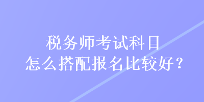 稅務(wù)師考試科目怎么搭配報(bào)名比較好？