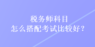 稅務師科目怎么搭配考試比較好？