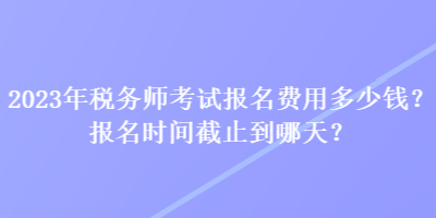 2023年稅務(wù)師考試報(bào)名費(fèi)用多少錢？報(bào)名時(shí)間截止到哪天？