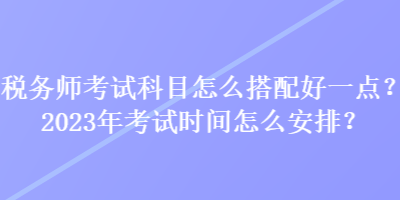 稅務(wù)師考試科目怎么搭配好一點(diǎn)？2023年考試時(shí)間怎么安排？