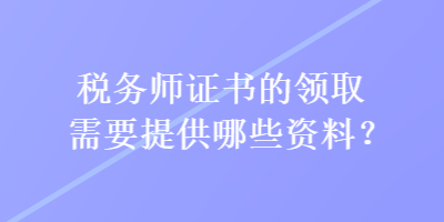 稅務(wù)師證書的領(lǐng)取需要提供哪些資料？