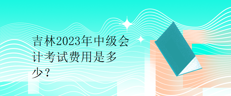 吉林2023年中級會計考試費(fèi)用是多少？