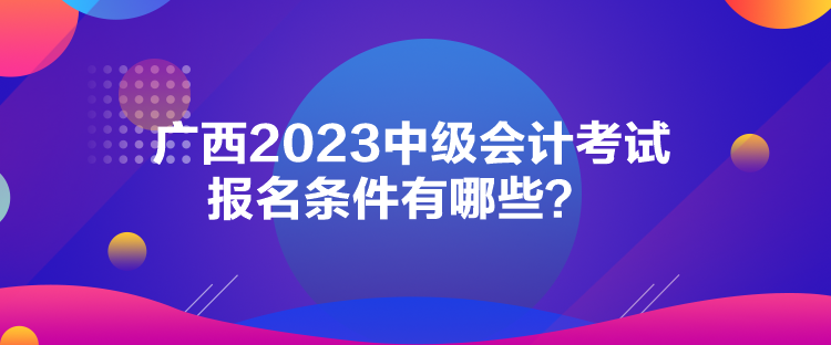 廣西2023中級會(huì)計(jì)考試報(bào)名條件有哪些？