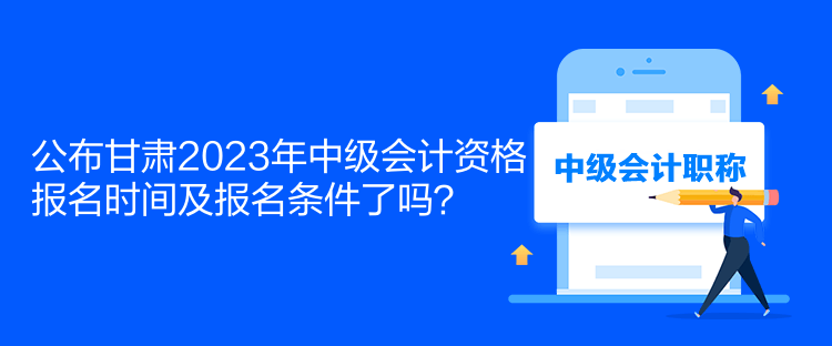 公布甘肅2023年中級會計資格報名時間及報名條件了嗎？