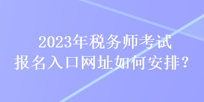 2023年稅務(wù)師考試報(bào)名入口網(wǎng)址如何安排？