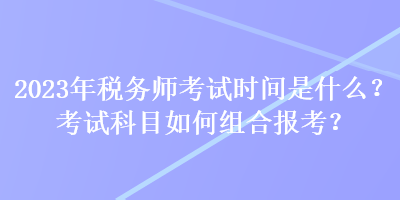 2023年稅務(wù)師考試時(shí)間是什么？考試科目如何組合報(bào)考？