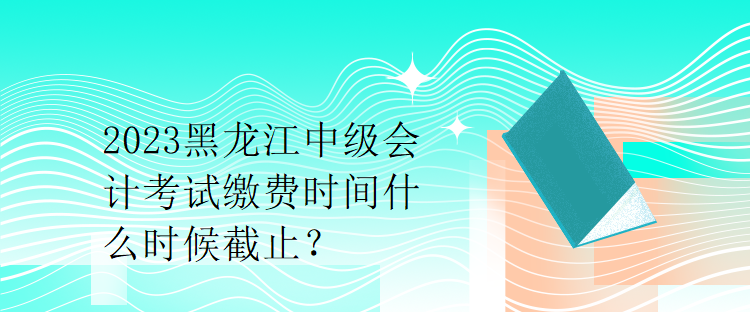 2023黑龍江中級(jí)會(huì)計(jì)考試?yán)U費(fèi)時(shí)間什么時(shí)候截止？