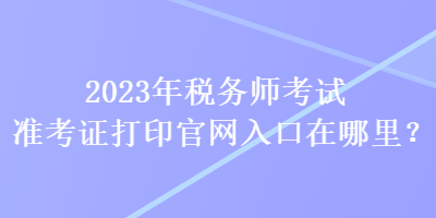 2023年稅務(wù)師考試準(zhǔn)考證打印官網(wǎng)入口在哪里？