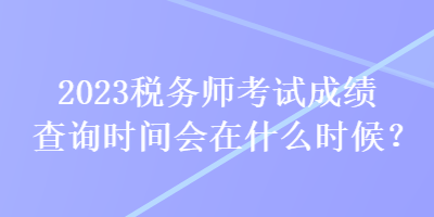 2023稅務(wù)師考試成績查詢時(shí)間會(huì)在什么時(shí)候？