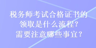 稅務(wù)師考試合格證書的領(lǐng)取是什么流程？需要注意哪些事宜？