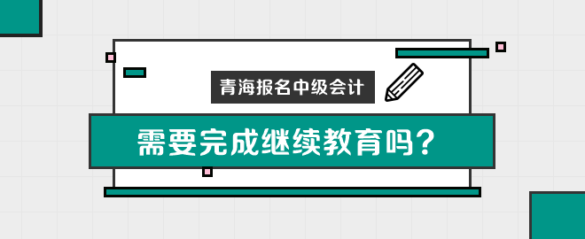 青海報名中級會計職稱需要完成繼續(xù)教育嗎？