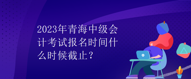 2023年青海中級會(huì)計(jì)考試報(bào)名時(shí)間什么時(shí)候截止？