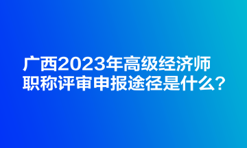 廣西2023年高級(jí)經(jīng)濟(jì)師職稱評(píng)審申報(bào)途徑是什么？