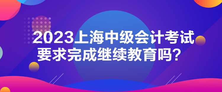 2023上海中級會計考試要求完成繼續(xù)教育嗎？