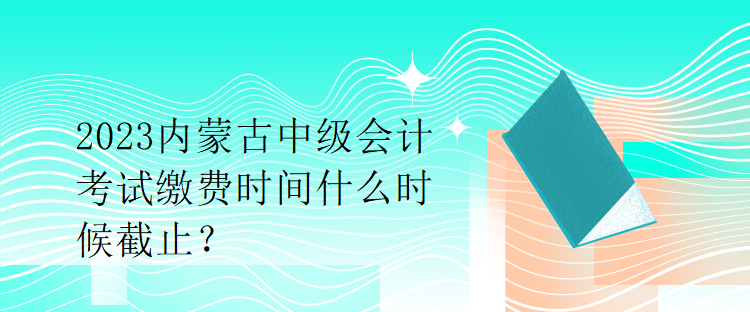 2023內(nèi)蒙古中級會計考試繳費時間什么時候截止？