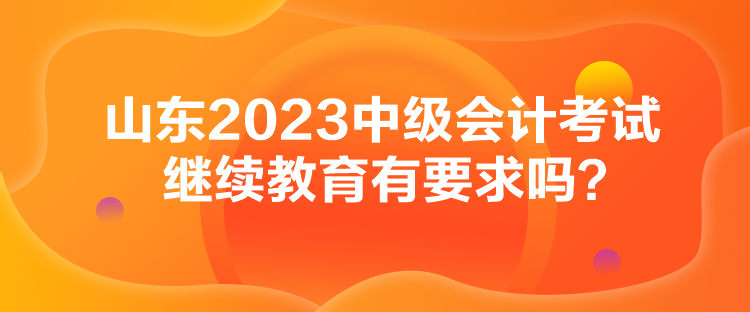 山東2023中級(jí)會(huì)計(jì)考試?yán)^續(xù)教育有要求嗎？