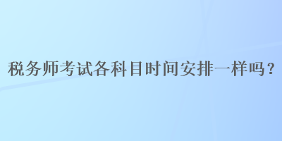 稅務(wù)師考試各科目時(shí)間安排一樣嗎？