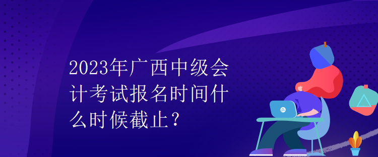 2023年廣西中級會計(jì)考試報(bào)名時(shí)間什么時(shí)候截止？