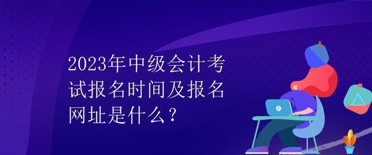 2023年中級(jí)會(huì)計(jì)考試報(bào)名時(shí)間及報(bào)名網(wǎng)址是什么？