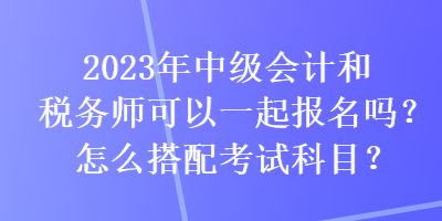 2023年中級會計和稅務(wù)師可以一起報名嗎？怎么搭配考試科目？