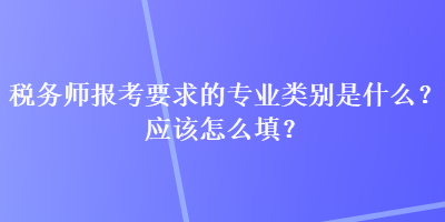 稅務(wù)師報(bào)考要求的專業(yè)類別是什么？應(yīng)該怎么填？