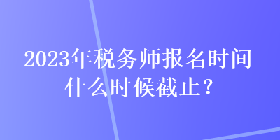 2023年稅務師報名時間什么時候截止？