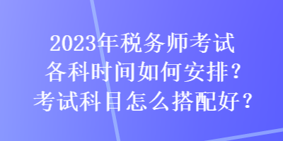 2023年稅務(wù)師考試各科時(shí)間如何安排？考試科目怎么搭配好？