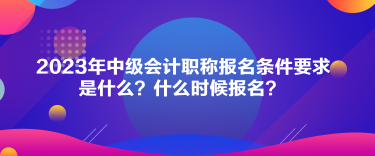 2023年中級會計職稱報名條件要求是什么？什么時候報名？