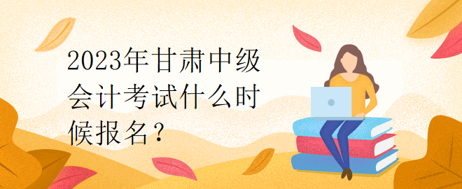 2023年甘肅中級會計考試什么時候報名？