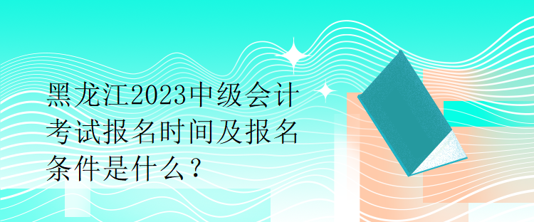 黑龍江2023中級會計考試報名時間及報名條件是什么？