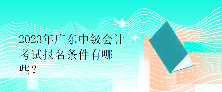 2023年廣東中級會計考試報名條件有哪些？