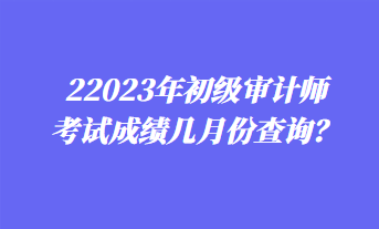 2023年初級(jí)審計(jì)師考試成績幾月份查詢？