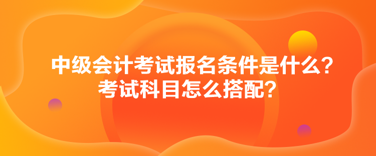 中級會計考試報名條件是什么？考試科目怎么搭配？