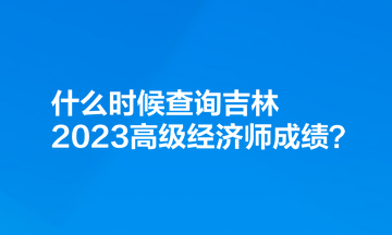 什么時候查詢吉林2023高級經(jīng)濟(jì)師成績？