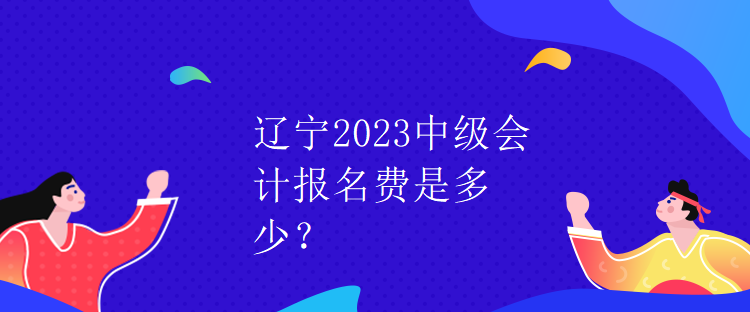 遼寧2023中級會計報名費是多少？