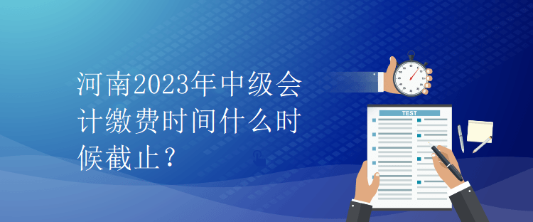 河南2023年中級(jí)會(huì)計(jì)繳費(fèi)時(shí)間什么時(shí)候截止？