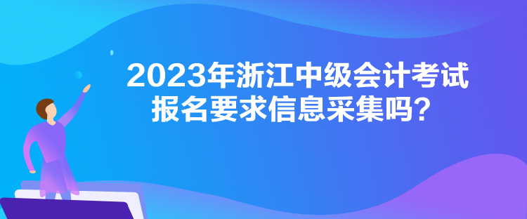 2023年浙江中級(jí)會(huì)計(jì)考試報(bào)名要求信息采集嗎？