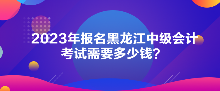 2023年報(bào)名黑龍江中級(jí)會(huì)計(jì)考試需要多少錢？