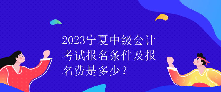 2023寧夏中級(jí)會(huì)計(jì)考試報(bào)名條件及報(bào)名費(fèi)是多少？