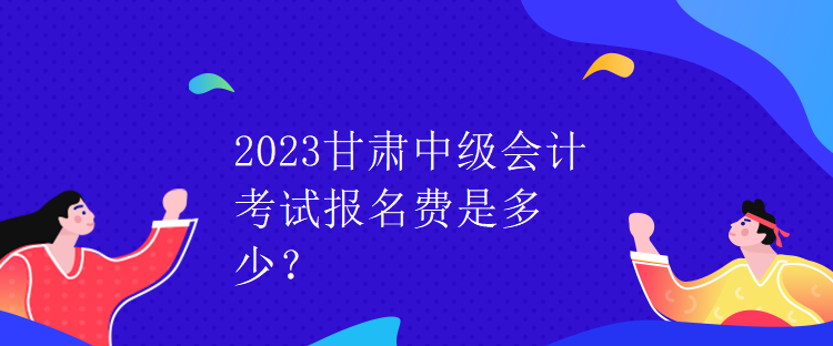 2023甘肅中級會計考試報名費是多少？