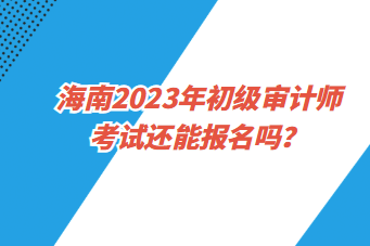 海南2023年初級審計(jì)師考試還能報(bào)名嗎？