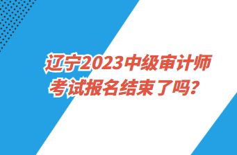 遼寧2023中級(jí)審計(jì)師考試報(bào)名截止了嗎？