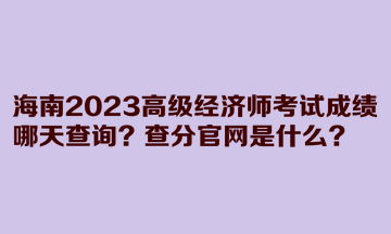 海南2023高級經(jīng)濟師考試成績哪天查詢？查分官網(wǎng)是什么？