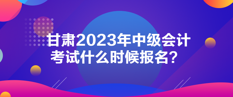 甘肅2023年中級會計考試什么時候報名？